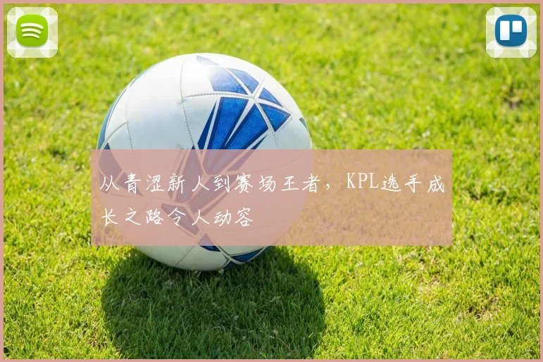 从青涩新人到赛场王者，KPL选手成长之路令人动容