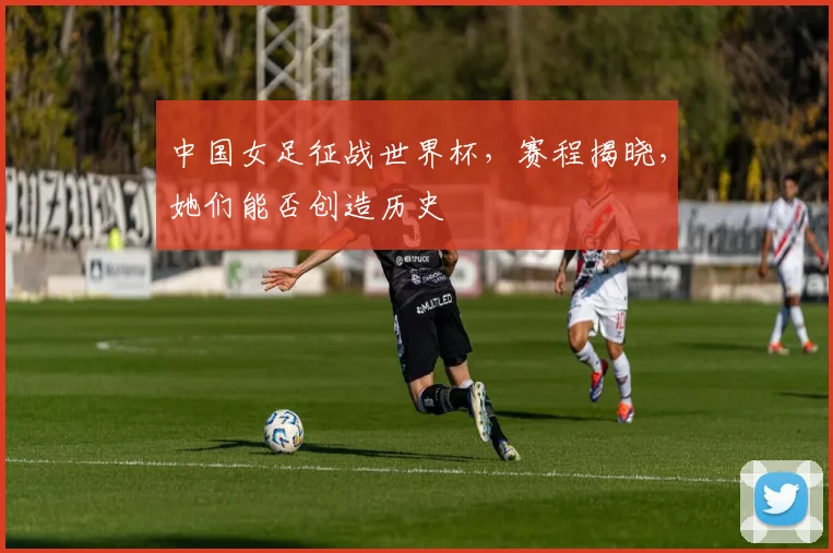 中国女足征战世界杯,赛程揭晓,她们能否创造历史