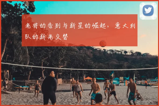 老将的告别与新星的崛起，意大利队的新老交替