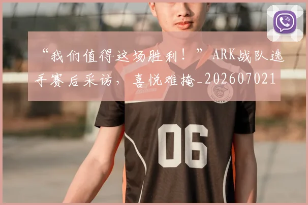 “我们值得这场胜利！”ARK战队选手赛后采访，喜悦难掩_20260702172653