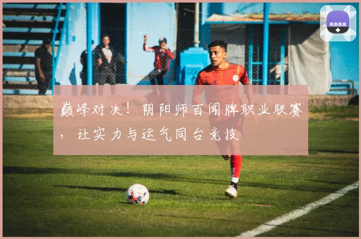 巅峰对决!阴阳师百闻牌职业联赛,让实力与运气同台竞技