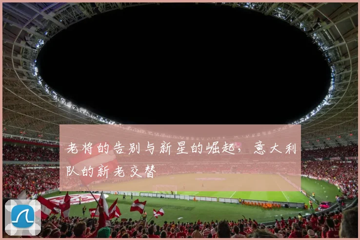 老将的告别与新星的崛起，意大利队的新老交替