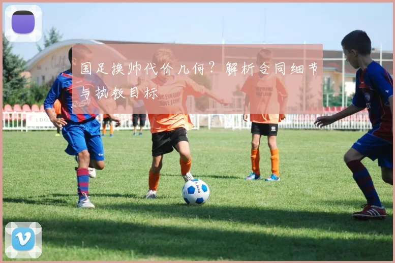 国足换帅代价几何？解析合同细节与执教目标