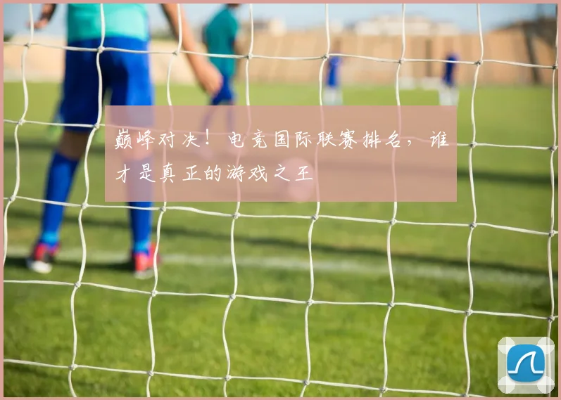 巅峰对决！电竞国际联赛排名，谁才是真正的游戏之王