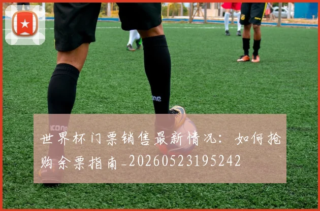 世界杯门票销售最新情况：如何抢购余票指南_20260523195242