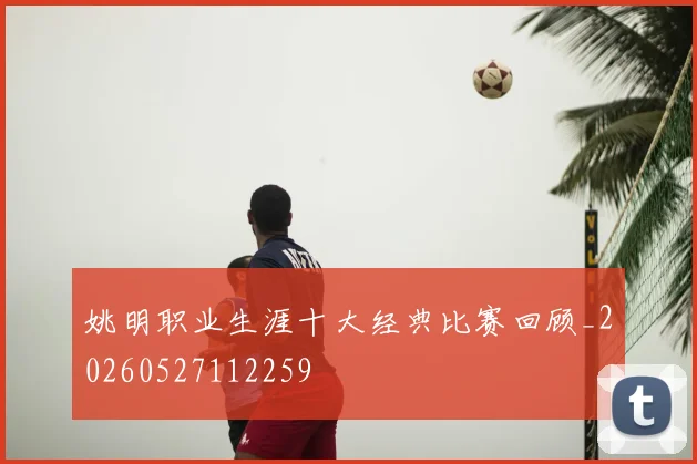 姚明职业生涯十大经典比赛回顾_20260527112259