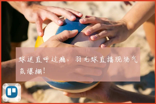球迷直呼过瘾,羽毛球直播现场气氛爆棚!