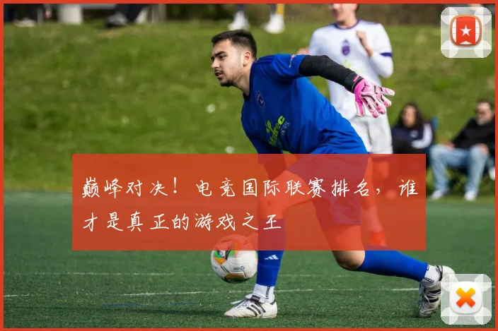 巅峰对决!电竞国际联赛排名,谁才是真正的游戏之王
