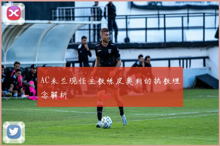AC米兰现任主教练皮奥利的执教理念解析