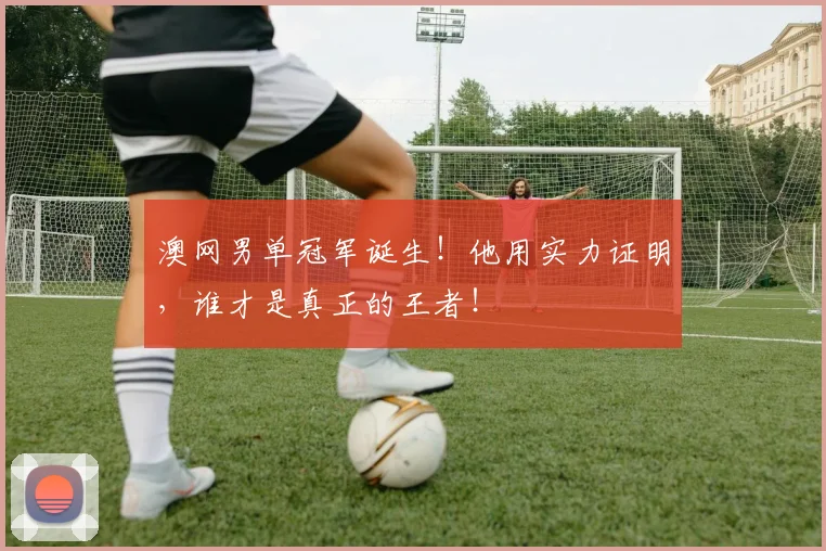 澳网男单冠军诞生！他用实力证明，谁才是真正的王者！