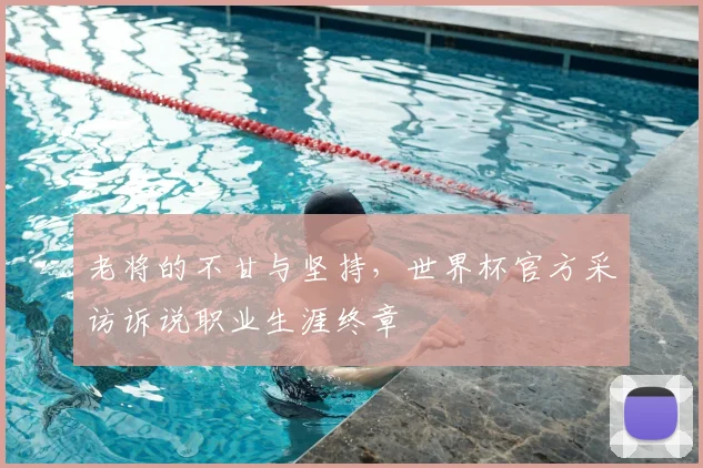 老将的不甘与坚持,世界杯官方采访诉说职业生涯终章