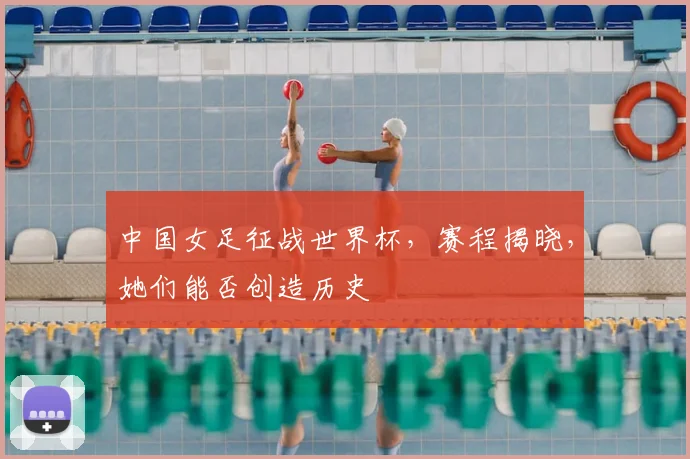 中国女足征战世界杯，赛程揭晓，她们能否创造历史